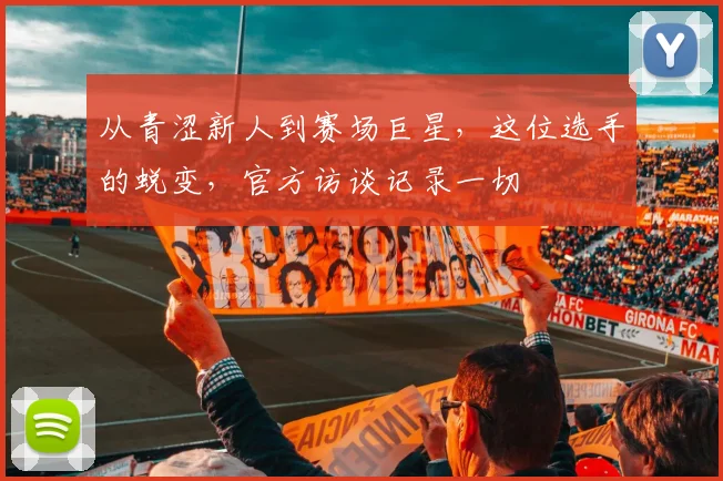 从青涩新人到赛场巨星，这位选手的蜕变，官方访谈记录一切
