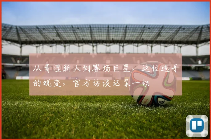 从青涩新人到赛场巨星，这位选手的蜕变，官方访谈记录一切